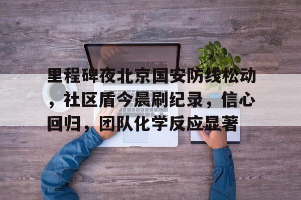 开云体育-里程碑夜北京国安防线松动，社区盾今晨刷纪录，信心回归，团队化学反应显著(1027行动事件的原因)