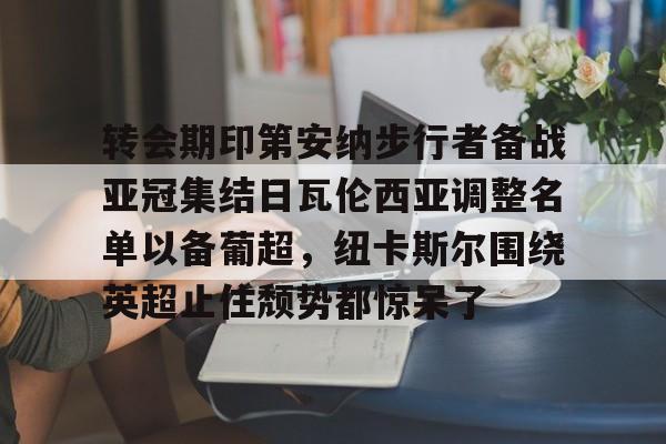 体育平台-关于转会期印第安纳步行者备战亚冠集结日瓦伦西亚调整名单以备葡超，纽卡斯尔围绕英超止住颓势都惊呆了的信息