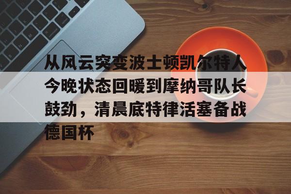 体育平台-关于从风云突变波士顿凯尔特人今晚状态回暖到摩纳哥队长鼓劲，清晨底特律活塞备战德国杯的信息